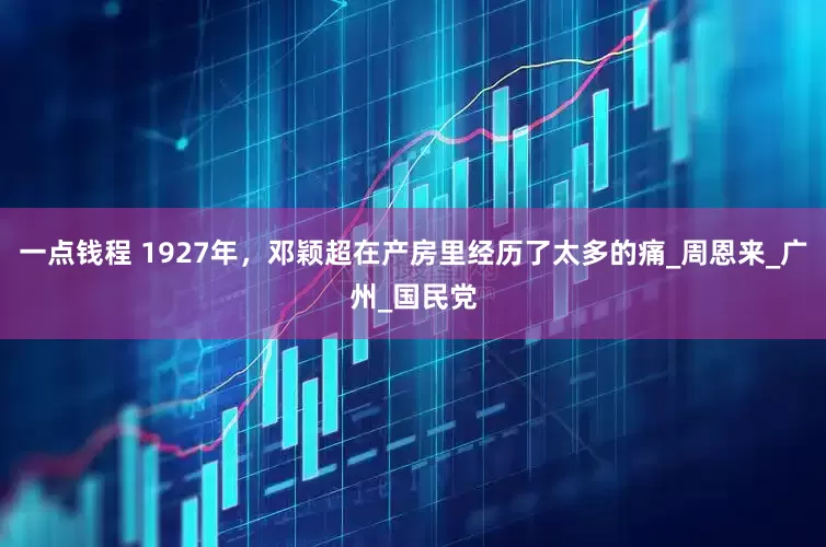一点钱程 1927年，邓颖超在产房里经历了太多的痛_周恩来_广州_国民党