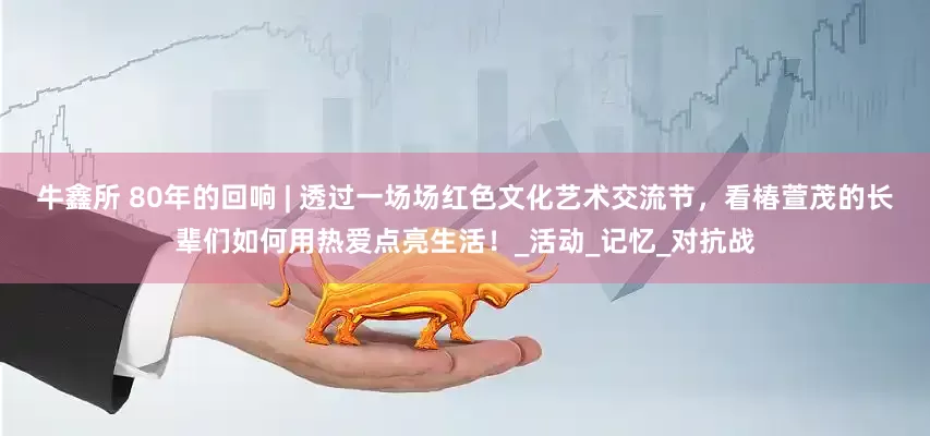 牛鑫所 80年的回响 | 透过一场场红色文化艺术交流节，看椿萱茂的长辈们如何用热爱点亮生活！_活动_记忆_对抗战