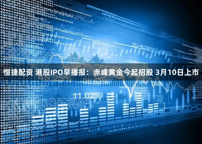 恒捷配资 港股IPO早播报：赤峰黄金今起招股 3月10日上市