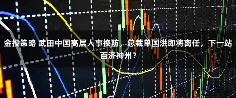金投策略 武田中国高层人事换防，总裁单国洪即将离任，下一站百济神州？