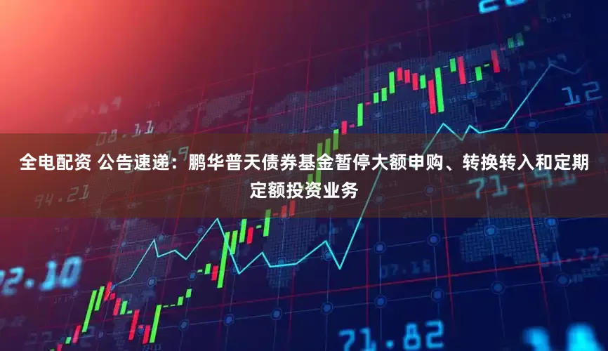 全电配资 公告速递：鹏华普天债券基金暂停大额申购、转换转入和定期定额投资业务