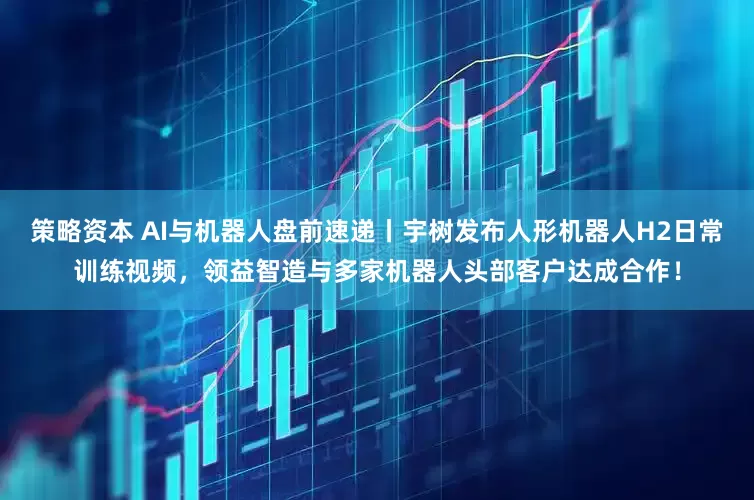 策略资本 AI与机器人盘前速递丨宇树发布人形机器人H2日常训练视频，领益智造与多家机器人头部客户达成合作！