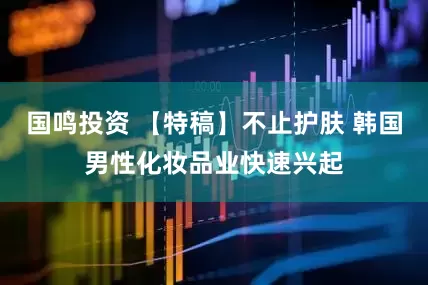 国鸣投资 【特稿】不止护肤 韩国男性化妆品业快速兴起