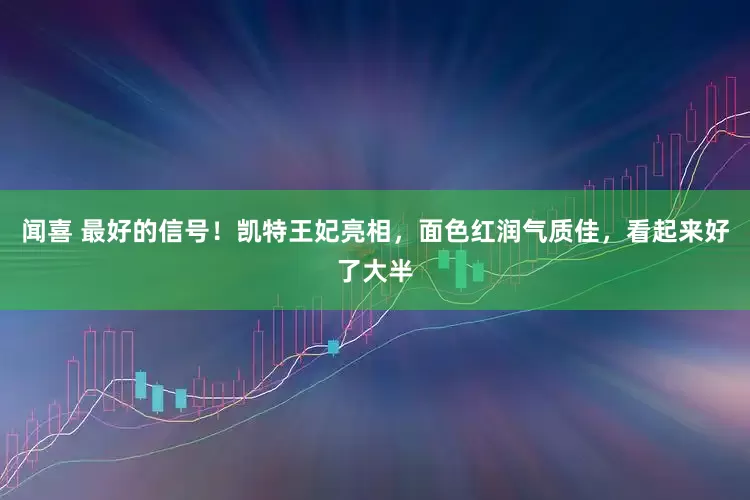 闻喜 最好的信号！凯特王妃亮相，面色红润气质佳，看起来好了大半