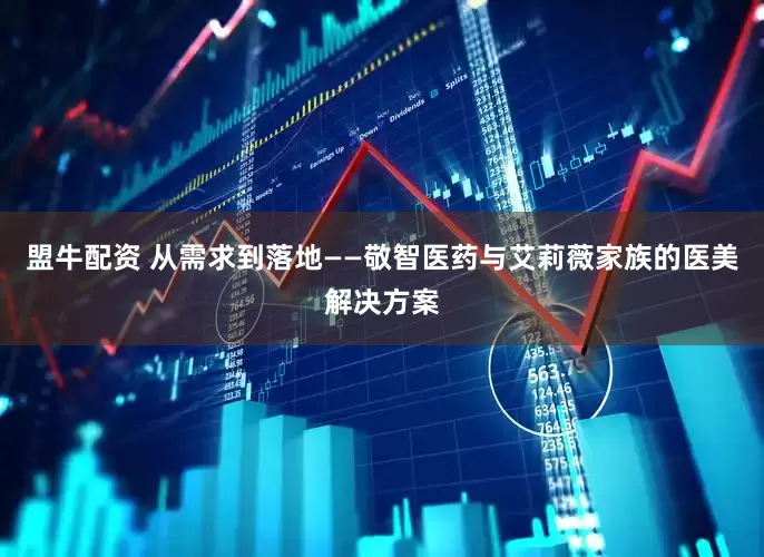 盟牛配资 从需求到落地——敬智医药与艾莉薇家族的医美解决方案