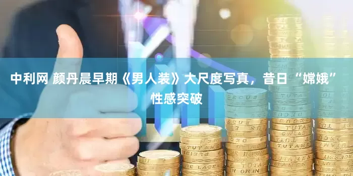 中利网 颜丹晨早期《男人装》大尺度写真，昔日 “嫦娥” 性感突破
