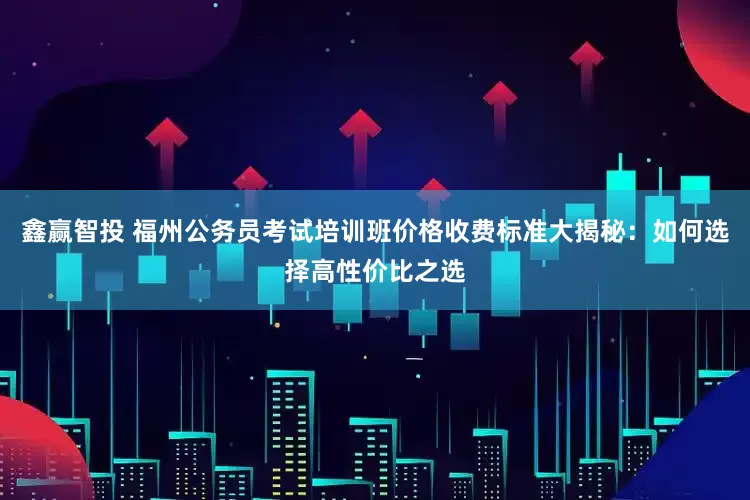 鑫赢智投 福州公务员考试培训班价格收费标准大揭秘：如何选择高性价比之选
