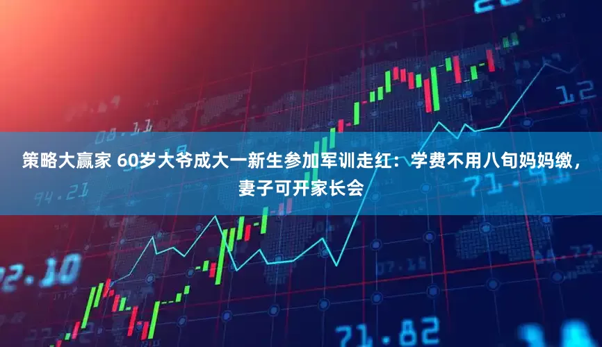 策略大赢家 60岁大爷成大一新生参加军训走红：学费不用八旬妈妈缴，妻子可开家长会