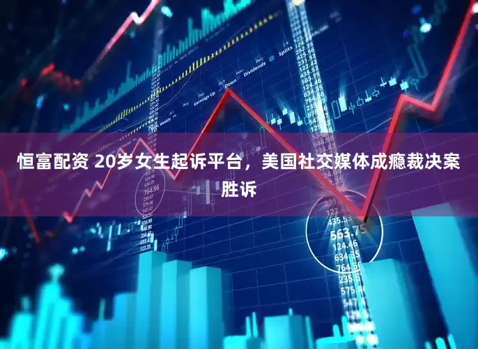 恒富配资 20岁女生起诉平台，美国社交媒体成瘾裁决案胜诉
