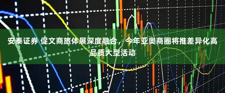 安泰证券 促文商旅体展深度融合，今年亚奥商圈将推差异化高品质大型活动